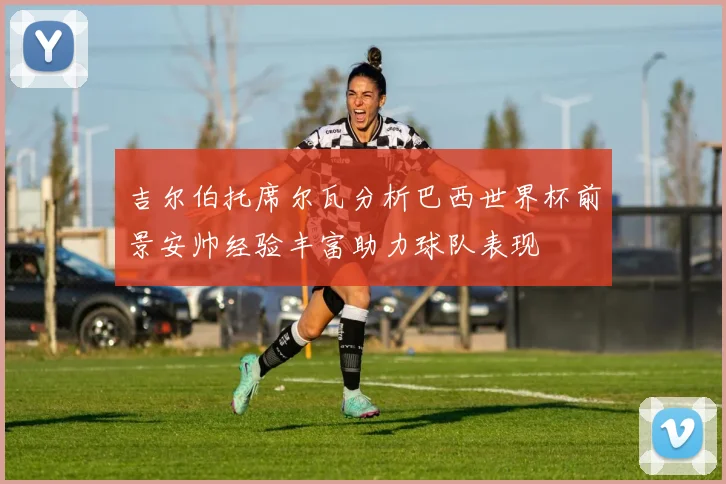 吉尔伯托席尔瓦分析巴西世界杯前景安帅经验丰富助力球队表现