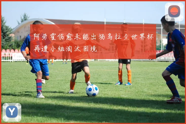 阿劳霍伤愈未能出场乌拉圭世界杯再遭小组淘汰困境