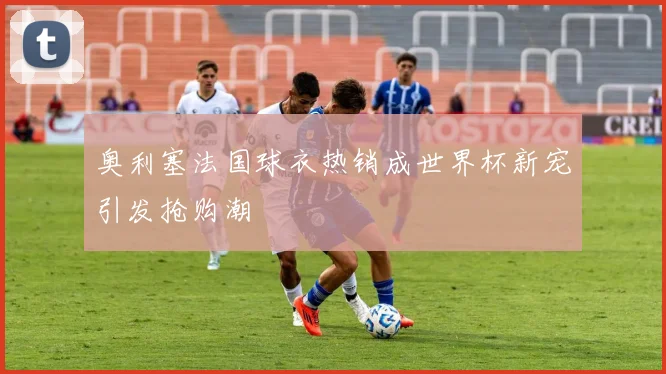 奥利塞法国球衣热销成世界杯新宠引发抢购潮