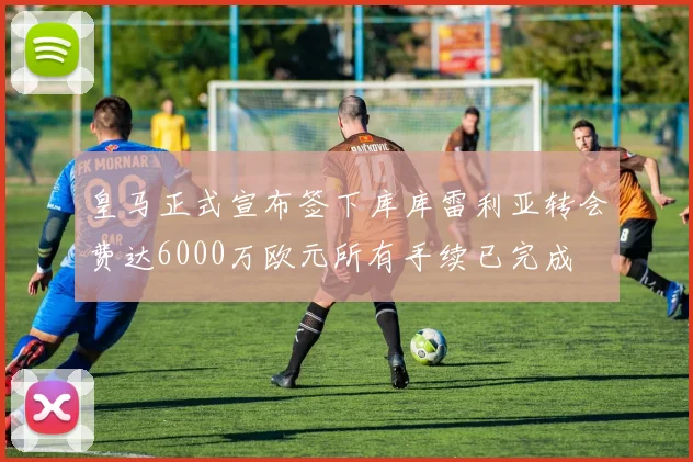 皇马正式宣布签下库库雷利亚转会费达6000万欧元所有手续已完成