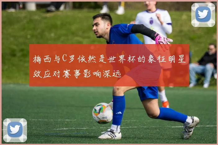 梅西与C罗依然是世界杯的象征明星效应对赛事影响深远