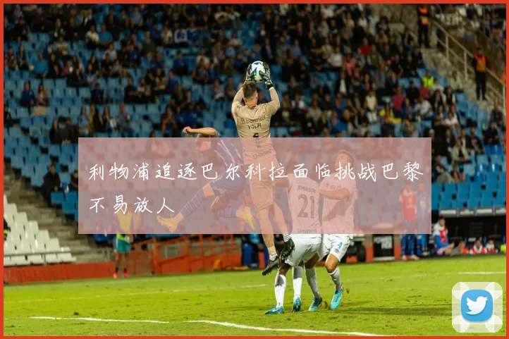 利物浦追逐巴尔科拉面临挑战巴黎不易放人