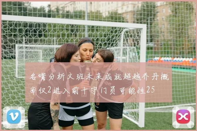 名嘴分析文班未来成就超越乔丹概率仅2进入前十守门员可能性25