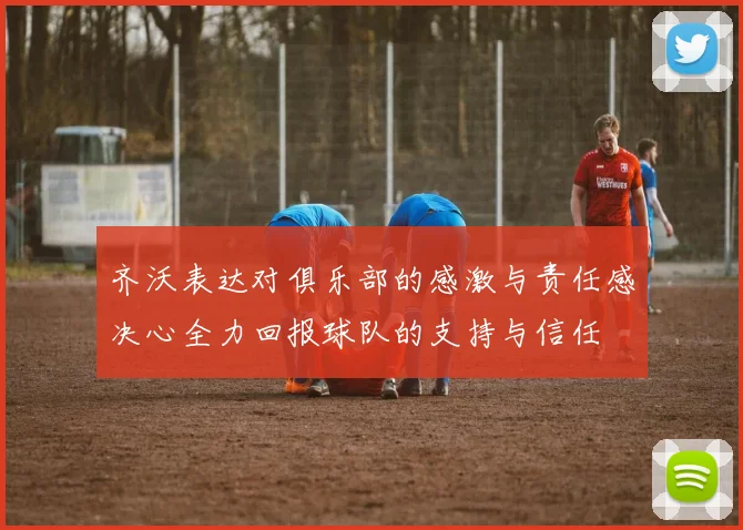 齐沃表达对俱乐部的感激与责任感决心全力回报球队的支持与信任