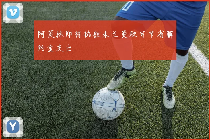 阿莫林即将执教米兰曼联可节省解约金支出