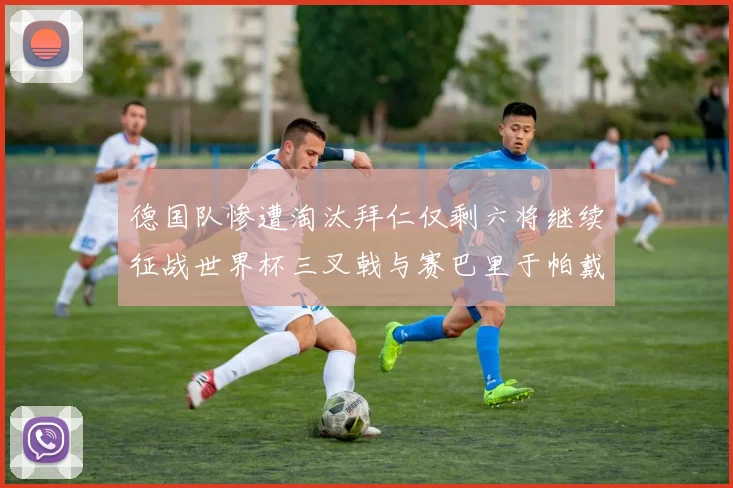 德国队惨遭淘汰拜仁仅剩六将继续征战世界杯三叉戟与赛巴里于帕戴维斯携手出战