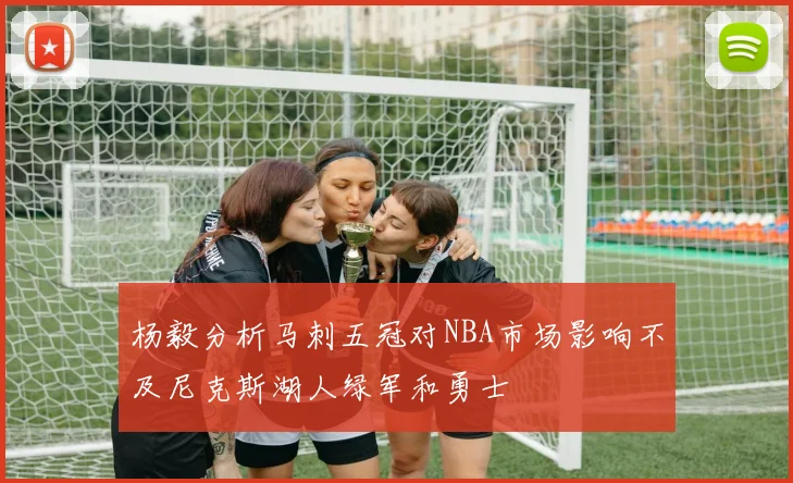 杨毅分析马刺五冠对NBA市场影响不及尼克斯湖人绿军和勇士