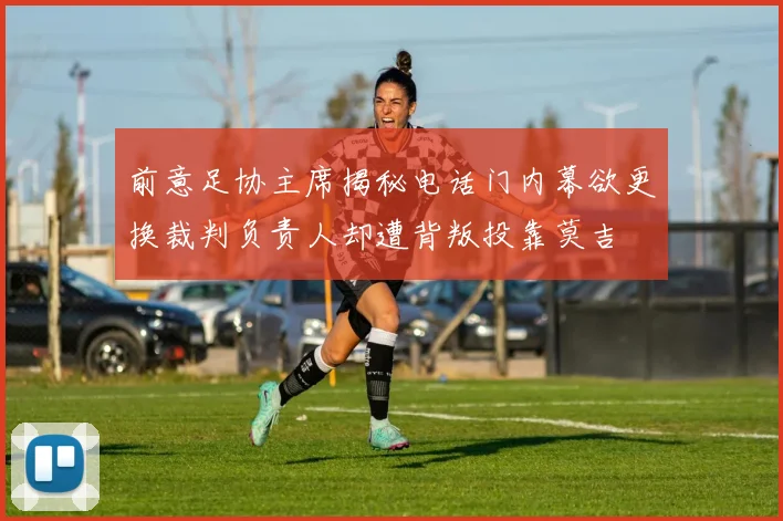 前意足协主席揭秘电话门内幕欲更换裁判负责人却遭背叛投靠莫吉