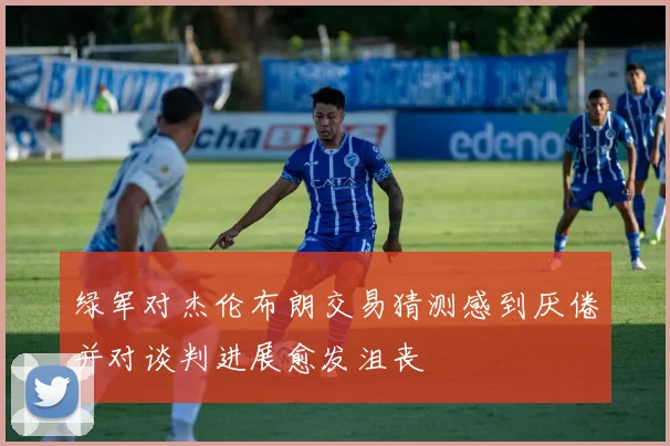 绿军对杰伦布朗交易猜测感到厌倦并对谈判进展愈发沮丧