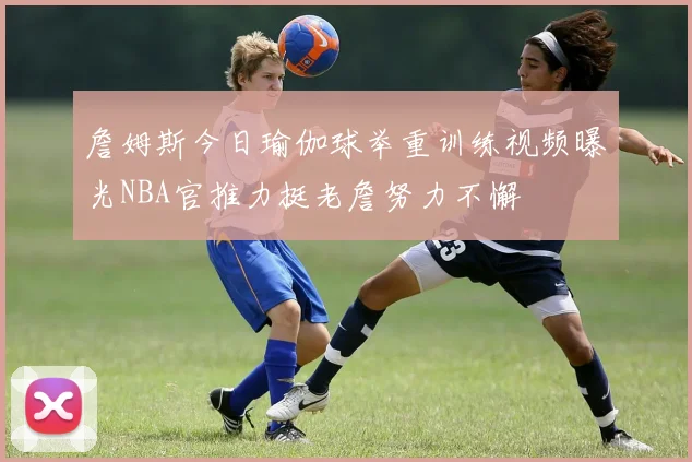 詹姆斯今日瑜伽球举重训练视频曝光NBA官推力挺老詹努力不懈