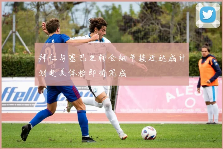 拜仁与塞巴里转会细节接近达成计划赴美体检即将完成